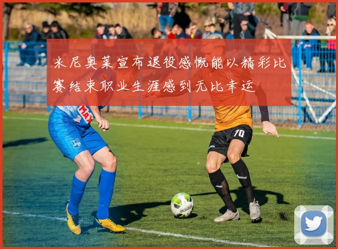 米尼奥莱宣布退役感慨能以精彩比赛结束职业生涯感到无比幸运