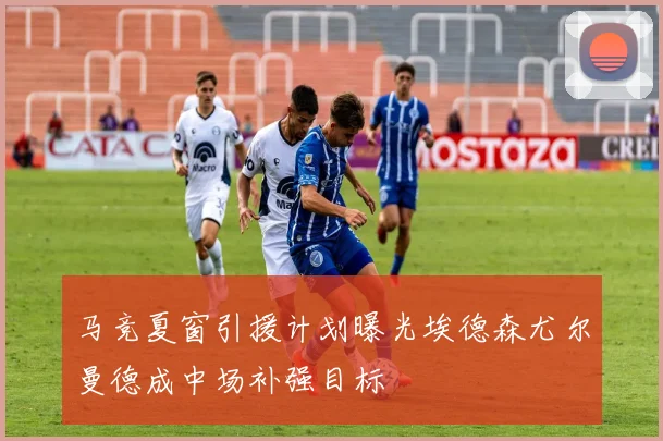 马竞夏窗引援计划曝光埃德森尤尔曼德成中场补强目标