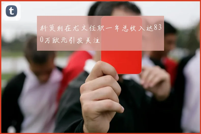 科莫利在尤文任职一年总收入达830万欧元引发关注