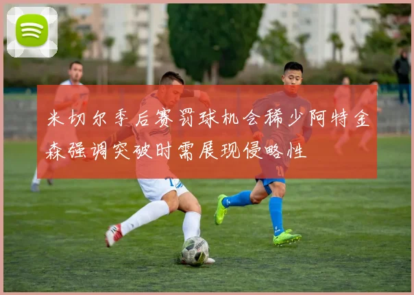 米切尔季后赛罚球机会稀少阿特金森强调突破时需展现侵略性