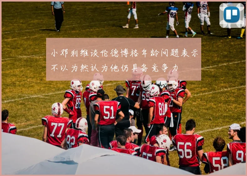 小邓利维谈伦德博格年龄问题表示不以为然认为他仍具备竞争力
