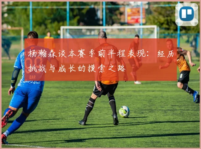 杨瀚森谈本赛季前半程表现：经历挑战与成长的摸索之路