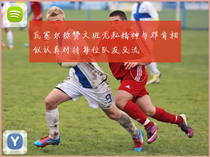 瓦塞尔称赞文班无私精神与邓肯相似认真对待每位队友交流