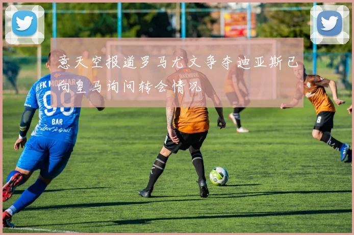 意天空报道罗马尤文争夺迪亚斯已向皇马询问转会情况