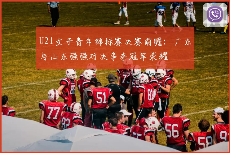 U21女子青年锦标赛决赛前瞻：广东与山东强强对决争夺冠军荣耀