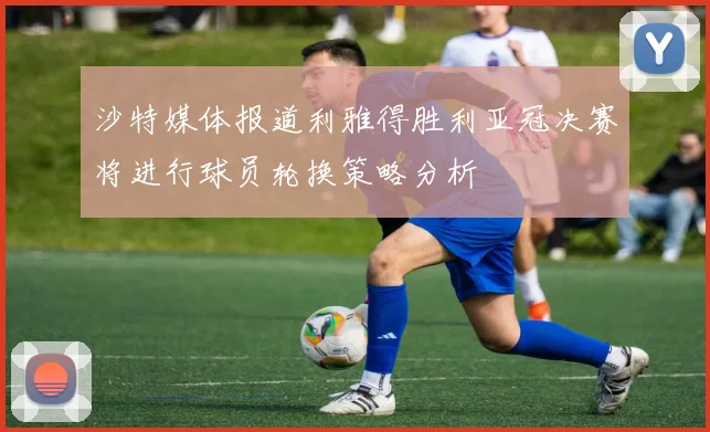 沙特媒体报道利雅得胜利亚冠决赛将进行球员轮换策略分析