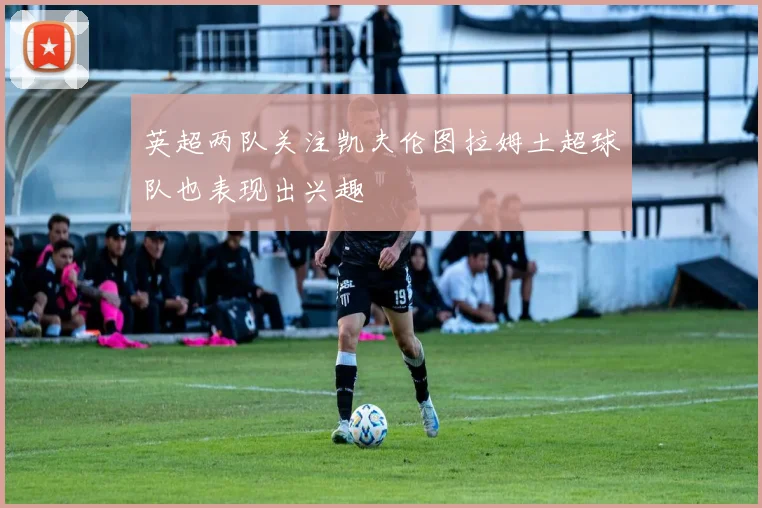 英超两队关注凯夫伦图拉姆土超球队也表现出兴趣