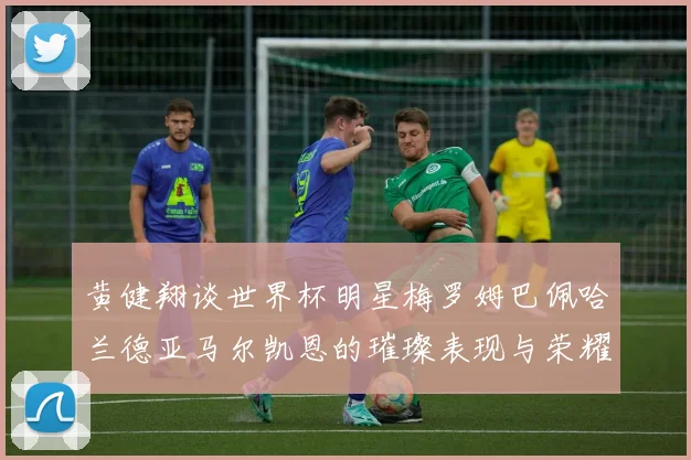 黄健翔谈世界杯明星梅罗姆巴佩哈兰德亚马尔凯恩的璀璨表现与荣耀时刻