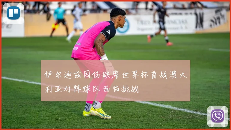 伊尔迪兹因伤缺席世界杯首战澳大利亚对阵球队面临挑战