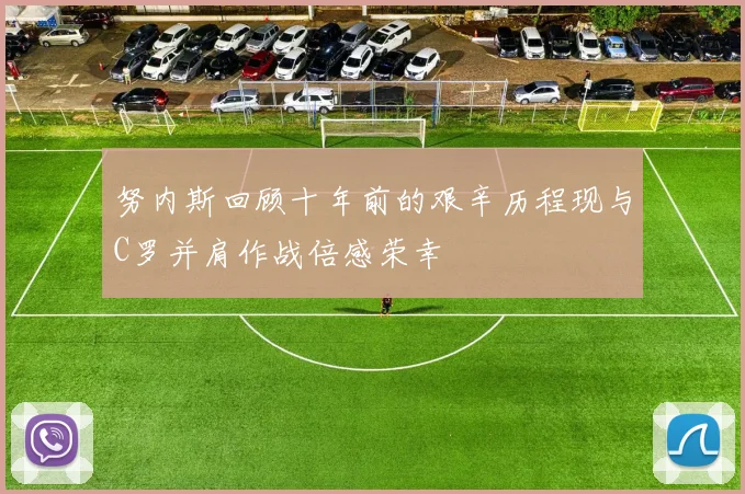 努内斯回顾十年前的艰辛历程现与C罗并肩作战倍感荣幸