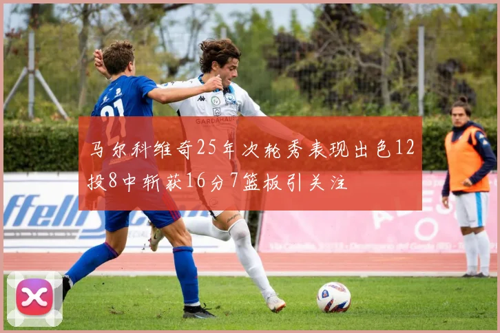 马尔科维奇25年次轮秀表现出色12投8中斩获16分7篮板引关注