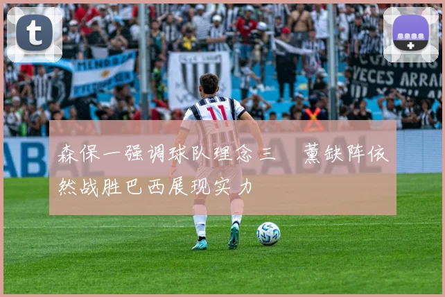 森保一强调球队理念三笘薰缺阵依然战胜巴西展现实力