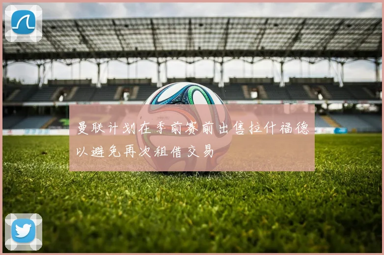曼联计划在季前赛前出售拉什福德以避免再次租借交易
