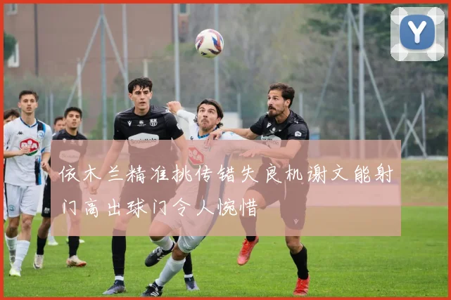依木兰精准挑传错失良机谢文能射门高出球门令人惋惜