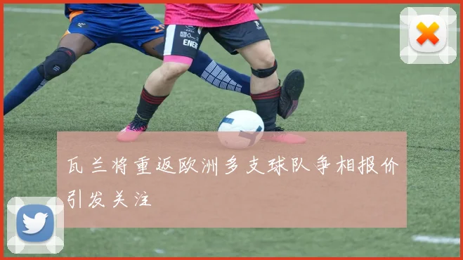 瓦兰将重返欧洲多支球队争相报价引发关注