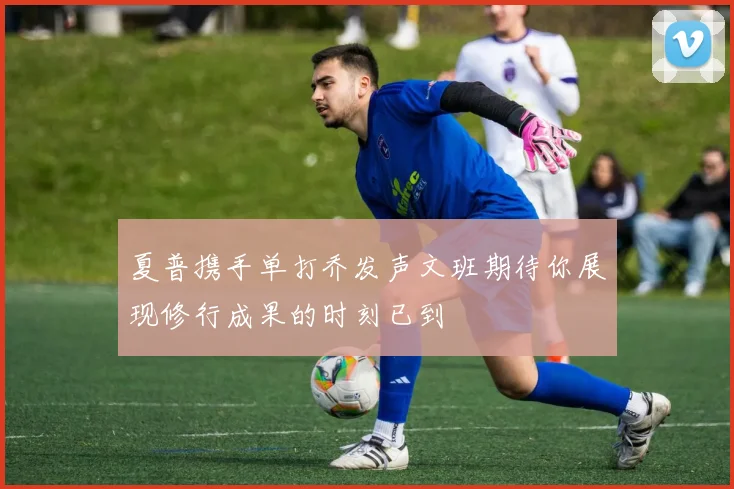 夏普携手单打乔发声文班期待你展现修行成果的时刻已到