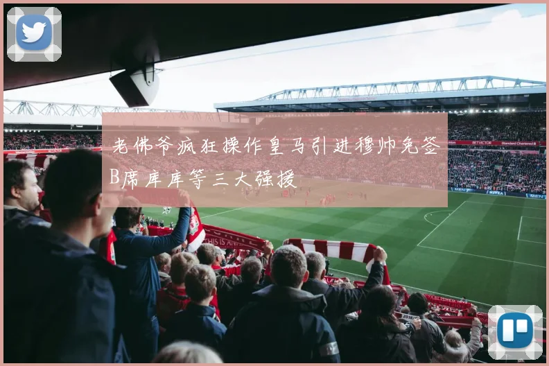 老佛爷疯狂操作皇马引进穆帅免签B席库库等三大强援