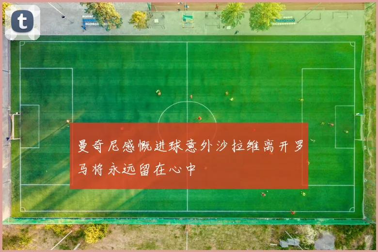 曼奇尼感慨进球意外沙拉维离开罗马将永远留在心中