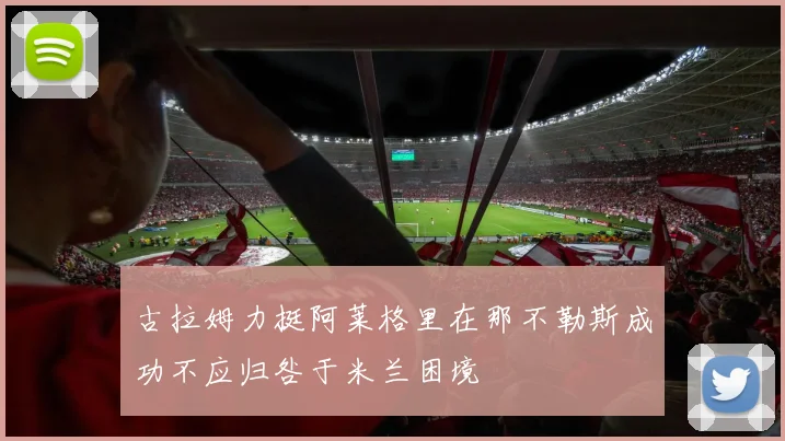 古拉姆力挺阿莱格里在那不勒斯成功不应归咎于米兰困境