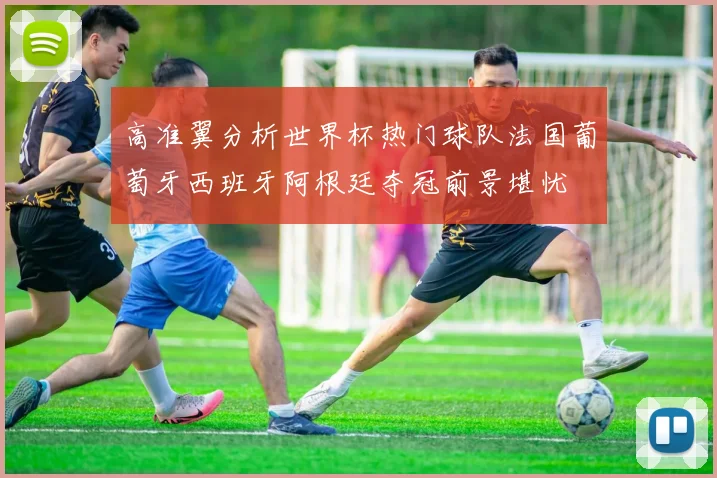 高准翼分析世界杯热门球队法国葡萄牙西班牙阿根廷夺冠前景堪忧