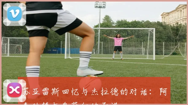 苏亚雷斯回忆与杰拉德的对话：阿森纳梦与皇萨仁的承诺