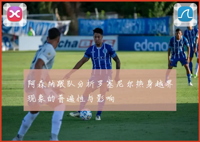 阿森纳跟队分析罗塞尼尔热身越界现象的普遍性与影响
