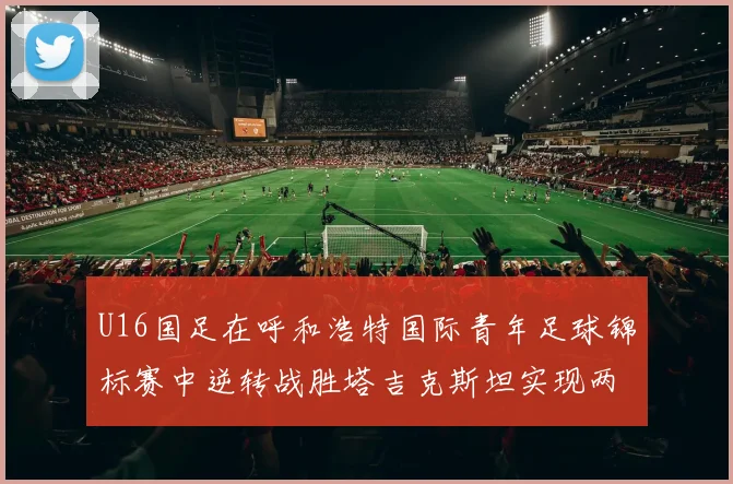 U16国足在呼和浩特国际青年足球锦标赛中逆转战胜塔吉克斯坦实现两连胜
