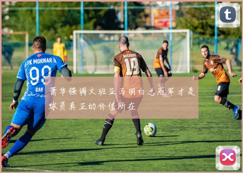 萧华强调文班亚马明白总冠军才是球员真正的价值所在
